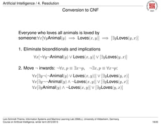 Artiﬁcial Intelligence / 4. Resolution
Conversion to CNF
Everyone who loves all animals is loved by
someone:∀x[∀yAnimal(y) =⇒ Loves(x, y)] =⇒ [∃yLoves(y, x)]
1. Eliminate biconditionals and implications
∀x[¬∀y¬Animal(y) ∨ Loves(x, y)] ∨ [∃yLoves(y, x)]
2. Move ¬ inwards: ¬∀x, p ≡ ∃x¬p, ¬∃x, p ≡ ∀x¬p:
∀x[∃y¬(¬Animal(y) ∨ Loves(x, y))] ∨ [∃yLoves(y, x)]
∀x[∃y¬¬Animal(y) ∧ ¬Loves(x, y)] ∨ [∃yLoves(y, x)]
∀x[∃yAnimal(y) ∧ ¬Loves(x, y)] ∨ [∃yLoves(y, x)]
Lars Schmidt-Thieme, Information Systems and Machine Learning Lab (ISMLL), University of Hildesheim, Germany,
Course on Artiﬁcial Intelligence, winter term 2012/2013 18/20
 