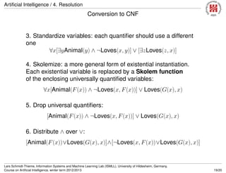 Artiﬁcial Intelligence / 4. Resolution
Conversion to CNF
3. Standardize variables: each quantiﬁer should use a different
one
∀x[∃yAnimal(y) ∧ ¬Loves(x, y)] ∨ [∃zLoves(z, x)]
4. Skolemize: a more general form of existential instantiation.
Each existential variable is replaced by a Skolem function
of the enclosing universally quantiﬁed variables:
∀x[Animal(F(x)) ∧ ¬Loves(x, F(x))] ∨ Loves(G(x), x)
5. Drop universal quantiﬁers:
[Animal(F(x)) ∧ ¬Loves(x, F(x))] ∨ Loves(G(x), x)
6. Distribute ∧ over ∨:
[Animal(F(x))∨Loves(G(x), x)]∧[¬Loves(x, F(x))∨Loves(G(x), x)]
Lars Schmidt-Thieme, Information Systems and Machine Learning Lab (ISMLL), University of Hildesheim, Germany,
Course on Artiﬁcial Intelligence, winter term 2012/2013 19/20
 