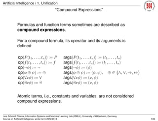 Artiﬁcial Intelligence / 1. Uniﬁcation
“Compound Expressions”
Formulas and function terms sometimes are described as
compound expressions.
For a compound formula, its operator and its arguments is
deﬁned:
op(P(t1, . . . , tn)) := P args(P(t1, . . . , tn)) := (t1, . . . , tn)
op(f(t1, . . . , tn)) := f args(f(t1, . . . , tn)) := (t1, . . . , tn)
op(¬φ) := ¬ args(¬φ) := (φ)
op(φ ⊕ ψ) := ⊕ args(φ ⊕ ψ) := (φ, ψ), ⊕ ∈ {∧, ∨, →, ↔}
op(∀xφ) := ∀ args(∀xφ) := (x, φ)
op(∃xφ) := ∃ args(∃xφ) := (x, φ)
Atomic terms, i.e., constants and variables, are not considered
compound expressions.
Lars Schmidt-Thieme, Information Systems and Machine Learning Lab (ISMLL), University of Hildesheim, Germany,
Course on Artiﬁcial Intelligence, winter term 2012/2013 1/20
 