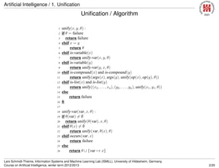 Artiﬁcial Intelligence / 1. Uniﬁcation
Uniﬁcation / Algorithm
1 unify(x, y, θ) :
2 if θ = failure
3 return failure
4 elsif x = y
5 return θ
6 elsif is-variable(x)
7 return unify-var(x, y, θ)
8 elsif is-variable(y)
9 return unify-var(y, x, θ)
10 elsif is-compound(x) and is-compound(y)
11 return unify(args(x), args(y), unify(op(x), op(y), θ))
12 elsif is-list(x) and is-list(y)
13 return unify((x2, . . . , xn), (y2, . . ., yn), unify(x1, y1, θ))
14 else
15 return failure
16 ﬁ
17
18 unify-var(var, x, θ) :
19 if θ(var) = ∅
20 return unify(θ(var), x, θ)
21 elsif θ(x) = ∅
22 return unify(var, θ(x), θ)
23 elsif occurs(var, x)
24 return failure
25 else
26 return θ ∪ {var → x}
Lars Schmidt-Thieme, Information Systems and Machine Learning Lab (ISMLL), University of Hildesheim, Germany,
Course on Artiﬁcial Intelligence, winter term 2012/2013 2/20
 