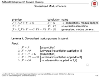 Artiﬁcial Intelligence / 2. Forward Chaining
Generalized Modus Ponens
premise conclusion name
F F, F F → G F G → -elimination / modus ponens
F F F Fθ universial instantiation
F F, F F → G, Fθ = F θ F Gθ generalized modus ponens
Lemma 1. Generalized modus ponens is sound.
Proof.
1. F F [assumption]
2. F Fθ [universal instantiation applied to 1]
3. F F → G [assumption]
4. F F θ → Gθ [universal instantiation applied to 3]
5. F Gθ [ → -elemination applied to 2,4]
Lars Schmidt-Thieme, Information Systems and Machine Learning Lab (ISMLL), University of Hildesheim, Germany,
Course on Artiﬁcial Intelligence, winter term 2012/2013 4/20
 