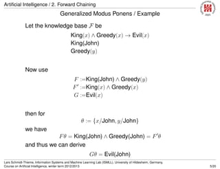 Artiﬁcial Intelligence / 2. Forward Chaining
Generalized Modus Ponens / Example
Let the knowledge base F be
King(x) ∧ Greedy(x) → Evil(x)
King(John)
Greedy(y)
Now use
F :=King(John) ∧ Greedy(y)
F :=King(x) ∧ Greedy(x)
G :=Evil(x)
then for
θ := {x/John, y/John}
we have
Fθ = King(John) ∧ Greedy(John) = F θ
and thus we can derive
Gθ = Evil(John)
Lars Schmidt-Thieme, Information Systems and Machine Learning Lab (ISMLL), University of Hildesheim, Germany,
Course on Artiﬁcial Intelligence, winter term 2012/2013 5/20
 