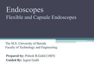 Endoscopes
Flexible and Capsule Endoscopes
Prepared by: Pritesh B.Gohil (1005)
Guided By: Jagrut Gadit
The M.S. University of Baroda
Faculty of Technology and Engineering
 