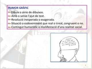8
HUMOR GRÀFIC
Dibuix o sèrie de dibuixos.
Amb o sense l’ajut de text.
Resolució inesperada o exagerada.
Situació o esdeveniment que real o irreal, congruent o no.
Contingut humorístic o manifestació d’una realitat social.
 