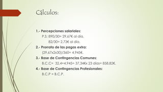 Cálculos:
1.- Percepciones salariales:
P.S: 890/30= 29,67€ al día.
82/30= 2,73€ al día.
2.- Prorrata de las pagas extra:
(29,67x2x30)/360= 4,945€.
3.- Base de Contingencias Comunes:
B.C.C= 32,4+4,945= 37,34€x 23 días= 858,82€.
4.- Base de Contingencias Profesionales:
B.C.P = B.C.P.
 