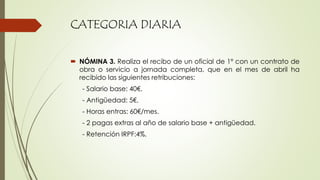 CATEGORIA DIARIA
 NÓMINA 3. Realiza el recibo de un oficial de 1º con un contrato de
obra o servicio a jornada completa, que en el mes de abril ha
recibido las siguientes retribuciones:
- Salario base: 40€.
- Antigüedad: 5€.
- Horas entras: 60€/mes.
- 2 pagas extras al año de salario base + antigüedad.
- Retención IRPF:4%.
 