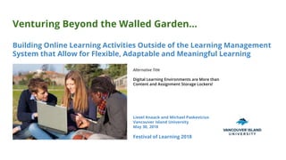 Venturing Beyond the Walled Garden...
Building Online Learning Activities Outside of the Learning Management
System that Allow for Flexible, Adaptable and Meaningful Learning
Liesel Knaack and Michael Paskevicius
Vancouver Island University
May 30, 2018
Festival of Learning 2018
Alternative Title
Digital Learning Environments are More than
Content and Assignment Storage Lockers!
 
