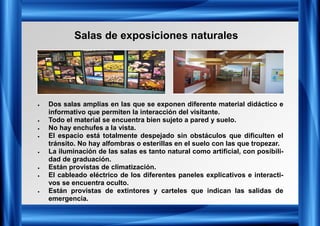 Salas de exposiciones naturales
• Dos salas amplias en las que se exponen diferente material didáctico e
informativo que permiten la interacción del visitante.
• Todo el material se encuentra bien sujeto a pared y suelo.
• No hay enchufes a la vista.
• El espacio está totalmente despejado sin obstáculos que dificulten el
tránsito. No hay alfombras o esterillas en el suelo con las que tropezar.
• La iluminación de las salas es tanto natural como artificial, con posibili-
dad de graduación.
• Están provistas de climatización.
• El cableado eléctrico de los diferentes paneles explicativos e interacti-
vos se encuentra oculto.
• Están provistas de extintores y carteles que indican las salidas de
emergencia.
 