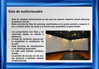 Sala de audiovisuales
• Sala de amplias dimensiones en las que se expone material visual referente
al parque natural.
• Está provista de filas de asientos acolchados en la parte central y espacio li-
bre a ambos lados de estos y al fondo para posibilitar el paso fluido.
• Los proyectores son fijos y se
controlan desde un mando a
distancia.
• Consta de ventanas opacas pa-
ra posibilitar la ventilación de
la sala.
• Está provista de climatización
y luz artificial graduable.
• La sala está aislada acústica-
mente.
• La puerta de acceso es de ma-
yor anchura y también aislada
acústicamente.
 