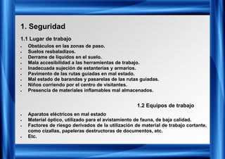 1. Seguridad
• Obstáculos en las zonas de paso.
• Suelos resbaladizos.
• Derrame de líquidos en el suelo.
• Mala accesibilidad a las herramientas de trabajo.
• Inadecuada sujeción de estanterías y armarios.
• Pavimento de las rutas guiadas en mal estado.
• Mal estado de barandas y pasarelas de las rutas guiadas.
• Niños corriendo por el centro de visitantes.
• Presencia de materiales inflamables mal almacenados.
1.1 Lugar de trabajo
• Aparatos eléctricos en mal estado
• Material óptico, utilizado para el avistamiento de fauna, de baja calidad.
• Factores de riesgo derivados de la utilización de material de trabajo cortante,
como cizallas, papeleras destructoras de documentos, etc.
• Etc.
1.2 Equipos de trabajo
 
