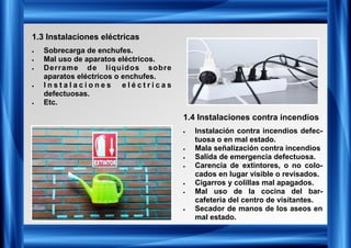 1.3 Instalaciones eléctricas
• Sobrecarga de enchufes.
• Mal uso de aparatos eléctricos.
• Derrame de líquidos sobre
aparatos eléctricos o enchufes.
• I n s t a l a c i o n e s e l é c t r i c a s
defectuosas.
• Etc.
1.4 Instalaciones contra incendios
• Instalación contra incendios defec-
tuosa o en mal estado.
• Mala señalización contra incendios
• Salida de emergencia defectuosa.
• Carencia de extintores, o no colo-
cados en lugar visible o revisados.
• Cigarros y colillas mal apagados.
• Mal uso de la cocina del bar-
cafetería del centro de visitantes.
• Secador de manos de los aseos en
mal estado.
 