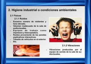 2. Higiene industrial o condiciones ambientales
2.1 Físicos
2.1.1 Ruidos
• Excesivo número de visitantes y
tono elevado.
• Volumen inadecuado de la sala de
audiovisuales.
• Equipos de trabajo como
impresora y fotocopiadora.
• Ruidos proveniente de los paneles
explicativos interactivos.
• Tránsito de vehículos en el exterior.
• Etc.
2.1.2 Vibraciones
• Vibraciones producidas por el
equipo de sonido de la sala de au-
diovisuales.
 