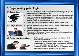 3. Ergonomía y psicología
3.1 Carga física
3.2 Carga mental
3.3 Factores psicosociales
• Posturas de trabajo inadecuadas (demasiado tiempo de pie de
forma estática en la recepción, etc.).
• Equipo de trabajo no ergonómico respecto al trabajador (sillas
no ergonómicas, prismáticos con dioptrías no regulables, etc.).
• Calzado y ropa de trabajo inadecuada para realizar las vistas
guiadas (suela no antideslizante, etc.).
• Esfuerzos físicos (transportar material óptico, cajas, etc.).
• Intentar asimilar mucha información en un corto periodo de
tiempo.
• Tiempo disponible para cada visita guiada.
• Características personales de cada trabajador.
• Acumulación de trabajo durante los meses estivales puede dar
lugar a agotamiento mental.
• Falta de autonomía para realizar las visitas guiadas o
la monotonía de éstas.
• Trabajo por turnos y durante los fines de semana.
• Capacidades propias de cada trabajador en relación
a sus necesidades y situación personal.
• Ambiente o clima de tensión con el respecto a los
demás compañeros del centro de visitantes.
 