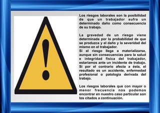Los riesgos laborales son la posibilidad
de que un trabajador sufra un
determinado daño como consecuencia
de su trabajo.
La gravedad de un riesgo viene
determinada por la probabilidad de que
se produzca y el daño y la severidad del
mismo en el trabajador.
Si el riesgo llega a materializarse,
aunque sin consecuencias para la salud
e integridad física del trabajador,
estaríamos ante un incidente de trabajo.
Si por el contrario afecta a ésta, el
resultado es un accidente, enfermedad
profesional o patología derivada del
trabajo.
Los riesgos laborales que con mayor o
menor frecuencia nos podemos
encontrar en nuestro caso particular son
los citados a continuación.
 