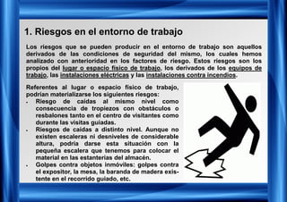 1. Riesgos en el entorno de trabajo
Los riesgos que se pueden producir en el entorno de trabajo son aquellos
derivados de las condiciones de seguridad del mismo, los cuales hemos
analizado con anterioridad en los factores de riesgo. Estos riesgos son los
propios del lugar o espacio físico de trabajo, los derivados de los equipos de
trabajo, las instalaciones eléctricas y las instalaciones contra incendios.
Referentes al lugar o espacio físico de trabajo,
podrían materializarse los siguientes riesgos:
• Riesgo de caídas al mismo nivel como
consecuencia de tropiezos con obstáculos o
resbalones tanto en el centro de visitantes como
durante las visitas guiadas.
• Riesgos de caídas a distinto nivel. Aunque no
existen escaleras ni desniveles de considerable
altura, podría darse esta situación con la
pequeña escalera que tenemos para colocar el
material en las estanterías del almacén.
• Golpes contra objetos inmóviles: golpes contra
el expositor, la mesa, la baranda de madera exis-
tente en el recorrido guiado, etc.
 