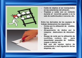 • Caída de objetos al ser manipulados
en las estanterías del almacén.
• Tropiezo y caída con un visitante
durante el recorrido guiado o en la
sala de audiovisuales a oscuras, etc.
Entre los derivados de los equipos de
trabajo destacamos los siguientes:
• Cortes por la utilización de cizallas,
tijeras, etc.
• Atrapamiento de dedos por la
máquina destructora de documen-
tos.
• Riesgo de corte por la utilización de
cuchillas, cutters, etc. para
desembalar paquetes de folletos,
mapas o planos, etc.
• Mal uso del equipo óptico de
avistamiento o mal regulación de las
dioptrías, etc.
 