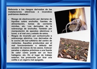 Referente a los riesgos derivados de las
instalaciones eléctricas e incendios
podríamos destacar:
• Riesgo de electrocución por derrame de
líquidos sobre enchufes, fuentes de
alimentación, tomas de corriente
móviles, etc. Los derivados de la
sobrecarga de enchufes. También por
manipulación de aparatos eléctricos o
luces, o el mal uso y estado de estos.
• Riegos de incendio por cortocircuito o
sobrecarga eléctrica. Los derivados de
la cocina del bar-cafetería del centro de
visitantes. Aquellos producidos por el
mal funcionamiento o defecto del
secador de manos de los aseos. Colocar
paneles u objetos próximos a una fuente
de calor como puede ser un foco
halógeno, etc. En el lugar de trabajo
exterior, los producido por tirar una
colilla o un cigarro mal apagado.
 