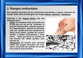 2. Riesgos ambientales
Son aquellos derivados de las condiciones ambientales e higiene industrial del
trabajo. Entre ellos se distinguen los riesgos físicos, químicos y biológicos.
Referente a los riesgos físicos hay que
distinguir entre:
• Ruido: El constante ruido provocado por
el alto tono de voz de los visitantes, la
sala de audiovisuales, máquina impreso-
ra o fotocopiadora, sistema de climatiza-
ción, etc., puede provocar problemas de
salud como estrés, perdida de concen-
tración, o afectar directamente a otros
como tener que elevar el volumen de
voz durante las visitas guiadas para
hacerse oír
• Vibraciones. En nuestro caso concreto
serían los riesgos derivados del volu-
men y frecuencia del aparato de sonido
de la sala de audiovisuales.
 