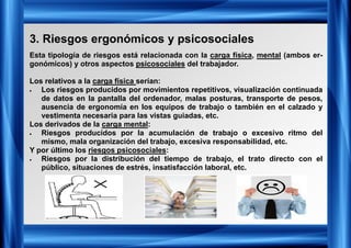 3. Riesgos ergonómicos y psicosociales
Esta tipología de riesgos está relacionada con la carga física, mental (ambos er-
gonómicos) y otros aspectos psicosociales del trabajador.
Los relativos a la carga física serían:
• Los riesgos producidos por movimientos repetitivos, visualización continuada
de datos en la pantalla del ordenador, malas posturas, transporte de pesos,
ausencia de ergonomía en los equipos de trabajo o también en el calzado y
vestimenta necesaria para las vistas guiadas, etc.
Los derivados de la carga mental:
• Riesgos producidos por la acumulación de trabajo o excesivo ritmo del
mismo, mala organización del trabajo, excesiva responsabilidad, etc.
Y por último los riesgos psicosociales:
• Riesgos por la distribución del tiempo de trabajo, el trato directo con el
público, situaciones de estrés, insatisfacción laboral, etc.
 