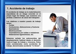 1. Accidente de trabajo
El accidente de trabajo es la materialización
espontánea de un riesgo concreto en el
propio lugar de trabajo, que ocasiona una
pérdida o deterioro de salud del trabajador.
Los relativos a nuestro puesto de trabajo
serían:
• Cortes
• Contusiones, dislocaciones y fracturas
• Quemaduras
• Electrocuciones
• Traumatismos por caídas o resbalones
• Distensiones ligamentosas, etc.
Debemos señalar los sobrevenidos del
desplazamiento habitual desde el domicilio
hasta el lugar de trabajo y viceversa. Estos
están considerados como accidentes de
trabajo, denominados accidente “in itinere”.
 