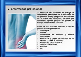 2. Enfermedad profesional
A diferencia del accidente de trabajo, la
enfermedad profesional es el resultado de
un proceso lento y progresivo de deterioro
de la salud del trabajador, causada por
diferentes agentes propios del puesto de
trabajo o actividad en cuestión.
Entre las más usuales relativas a nuestro
puesto de trabajo destacan:
• Lumbalgia
• Varices
• Inflamación de tendones y tejidos
musculares
• Resfriados y gripes (actividades en el
exterior durante el invierno)
• Faringitis y pérdida de voz
• Quemaduras solares
• Alergias
• Etc.
 