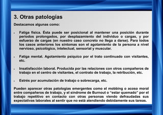 3. Otras patologías
Destacamos algunas como:
• Fatiga física. Ésta puede ser posicional al mantener una posición durante
periodos prolongados, por desplazamiento del individuo o cargas, y por
esfuerzo de cargas (en nuestro caso concreto no llega a darse). Para todos
los casos anteriores los síntomas son el agotamiento de la persona a nivel
nervioso, psicológico, intelectual, sensorial y muscular.
• Fatiga mental. Agotamiento psíquico por el trato continuado con visitantes,
etc.
• Insatisfacción laboral. Producida por las relaciones con otros compañeros de
trabajo en el centro de visitantes, el contrato de trabajo, la retribución, etc.
• Estrés por acumulación de trabajo o sobrecarga, etc.
Pueden aparecer otras patologías emergentes como el mobbing o acoso moral
entre compañeros de trabajo, y el síndrome de Burnout o “estar quemado” por el
trabajo repetitivo en contacto con otras personas viendo defraudadas sus
expectativas laborales al sentir que no está atendiendo debidamente sus tareas.
 