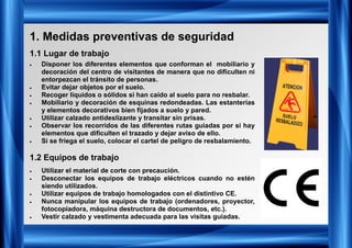 1. Medidas preventivas de seguridad
1.1 Lugar de trabajo
1.2 Equipos de trabajo
• Disponer los diferentes elementos que conforman el mobiliario y
decoración del centro de visitantes de manera que no dificulten ni
entorpezcan el tránsito de personas.
• Evitar dejar objetos por el suelo.
• Recoger líquidos o sólidos si han caído al suelo para no resbalar.
• Mobiliario y decoración de esquinas redondeadas. Las estanterías
y elementos decorativos bien fijados a suelo y pared.
• Utilizar calzado antideslizante y transitar sin prisas.
• Observar los recorridos de las diferentes rutas guiadas por si hay
elementos que dificulten el trazado y dejar aviso de ello.
• Si se friega el suelo, colocar el cartel de peligro de resbalamiento.
• Utilizar el material de corte con precaución.
• Desconectar los equipos de trabajo eléctricos cuando no estén
siendo utilizados.
• Utilizar equipos de trabajo homologados con el distintivo CE.
• Nunca manipular los equipos de trabajo (ordenadores, proyector,
fotocopiadora, máquina destructora de documentos, etc.).
• Vestir calzado y vestimenta adecuada para las visitas guiadas.
 