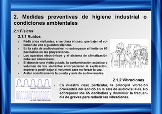 2. Medidas preventivas de higiene industrial o
condiciones ambientales
2.1 Físicos
2.1.1 Ruidos
2.1.2 Vibraciones
• Pedir a los visitantes, si se diera el caso, que bajen el vo-
lumen de voz o guarden silencio.
• En la sala de audiovisuales no sobrepasar el límite de 65
decibelios en las proyecciones.
• Los aparatos electrónicos y el sistema de climatización
debe ser silenciosos.
• Si durante una visita guiada, la contaminación acústica o
volumen de los visitantes entorpecieran la explicación,
esperar o pedir bajar el volumen para no forzar la voz.
• Aislar acústicamente la puerta y sala de audiovisuales.
• En nuestro caso particular, la principal vibración
provendría del sonido en la sala de audiovisuales. No
sobrepasar los 65 decibelios y disminuir la frecuen-
cia de graves para reducir las vibraciones.
 