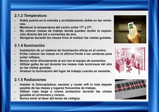 2.1.3 Temperatura
2.1.4 Iluminación
2.1.5 Radiaciones
• Doble puerta en la entrada y acristalamiento doble en las venta-
nas.
• Mantener la temperatura del centro entre 17º y 27º.
• No colocar mesas de trabajo donde puedan recibir la exposi-
ción directa del sol o corrientes de aire.
• Abrigarse durante los meses fríos al realizar las visitas guiadas.
• Instalación de un sistema de iluminación eficaz en el centro.
• Evitar colocar las mesas en la oficina frente a las ventanas para
evitar reflejos.
• Nunca mirar directamente al sol con el equipo de aumentos.
• Utilizar gafas de sol durante los meses más luminosos del año
en las visitas guiadas.
• Graduar la iluminación del lugar de trabajo cuando se necesite.
• Instalar la fotocopiadora, escáner y router wifi lo más alejado
posible de las mesas y lugares frecuentes de trabajo.
• Utilizar ropa larga o crema protectora durante las visitas
guiadas en primavera y verano.
• Nunca mirar al láser del lector de códigos.
 