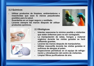 2.2 Químicos
2.3 Biológicos
• Utilizar productos de limpieza, ambientadores e
insecticidas que sean lo menos perjudiciales
posibles para la salud.
• Guardarlos en un lugar seguro y ventilado.
• Lavarse siempre las manos después de utilizar
productos químicos.
• Intentar exponerse lo mínimo posible a visitantes
que estén enfermos para no ser contagiado.
• La manipulación de setas, hongos y material
orgánico durante las visitas guiadas se hará
utilizando guantes.
• Lavarse las manos después de manipularlos.
• Utilizar mascarilla durante las visitas guiadas si
sufrimos de alergias al polen.
• Inspecciones periódicas en el equipo de refrige-
ración y climatización del centro de visitantes.
• Limpiar filtros purificadores de aire.
 