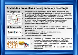 3. Medidas preventivas de ergonomía y psicología
3.1 Carga física
3.2 Carga mental
3.3 Factores psicosociales
• Equipo de trabajo ergonómico (sillas, mesas, reposapiés, etc.).
• Utilizaremos calzado y ropa adecuada durante las visitas guiadas.
• El equipo de visualización y prismáticos permitirán la graduación
de dioptrías. Para su transporte utilizaremos un carrito.
• Nos situaremos sobre una alfombra en el mostrador de recepción
si vamos a estar tiempo de pie y estáticos para amortiguar.
• Posturas correctas sentado, en pie y al desplazar cargas.
• Alternar tiempo de pie y sentado.
• Trabajar a un ritmo adecuado. No exceder las horas máximas.
• Integrarse en el esquema organizativo de la empresa y conocer
sus objetivos.
• Formarse constantemente con cursos de reciclaje.
• Ser paciente con los visitantes.
• Disfrutar del tiempo libre y vacaciones.
• Promover la cohesión del grupo de trabajo y
establecer sistemas de resolución de conflictos.
• Mejorar la relación con los compañeros de trabajo.
• Establecer una comunicación eficaz entre
compañeros y superiores.
• Incentivar la capacidad de superación de los
trabajadores.
 