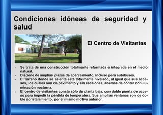 Condiciones idóneas de seguridad y
salud
• Se trata de una construcción totalmente reformada e integrada en el medio
natural.
• Dispone de amplias plazas de aparcamiento, incluso para autobuses.
• El terreno donde se asienta está totalmente nivelado, al igual que sus acce-
sos, los cuales son de pavimento y sin escalones, además de contar con ilu-
minación nocturna.
• El centro de visitantes consta sólo de planta baja, con doble puerta de acce-
so para impedir la pérdida de temperatura. Sus amplias ventanas son de do-
ble acristalamiento, por el mismo motivo anterior.
El Centro de Visitantes
 
