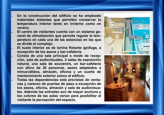 • En la construcción del edificio se ha empleado
materiales aislantes que permiten conservar la
temperatura interior tanto en invierno como en
verano.
• El centro de visitantes cuenta con un sistema ge-
neral de climatización que permite regular la tem-
peratura en cada una de las estancias en las que
se divide el complejo.
• El suelo interior es de tarima flotante ignífuga, a
excepción de los aseos y bar-cafetería.
• Consta de una sala principal a modo de recep-
ción, sala de audiovisuales, 2 salas de exposición
natural, una sala de souvenirs, un bar-cafetería
con aforo de 30 personas, aseos adaptados a
minusválidos, almacén, oficina y un cuarto de
mantenimiento exterior anexo al edificio.
• Todas las dependencias está provistas de venta-
nas y carecen de puertas de paso a excepción de
los aseos, oficina, almacén y sala de audiovisua-
les. Además las entradas son de mayor anchura y
los colores de las salas varían para posibilitar al
visitante la percepción del espacio.
 