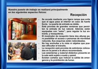 • Se accede mediante una ligera rampa que evita
que el agua pasa al interior en caso de fuerte
lluvia. La puerta de entrada es doble.
• Está provista de grandes ventanas que permi-
ten la entrada de luz natural. Además están
equipadas con “estor”, para regular la luz en-
trante, y mosquiteras.
• El mostrador de recepción tiene dos alturas pa-
ra posibilitar el acceso a personas de movilidad
reducida. Sus esquinas están redondeadas.
• No hay enchufes a la vista ni objetos que pue-
dan dificultar el tránsito.
• La recepción está provista de extintores coloca-
dos en la pared a la altura recomendada.
• Las estanterías y material didáctico presente en
la sala está sujeto a suelo y pared.
• Existen carteles que indican la salida de emer-
gencia y la prohibición de fumar.
Recepción
Nuestro puesto de trabajo se realizará principalmente
en los siguientes espacios físicos:
 