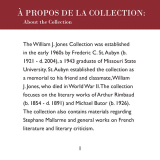 The William J. Jones Collection was established
in the early 1960s by Frederic C. St.Aubyn (b.
1921 - d. 2004), a 1943 graduate of Missouri State
University. St.Aubyn established the collection as
a memorial to his friend and classmate,William
J. Jones, who died in World War II.The collection
focuses on the literary works of Arthur Rimbaud
(b. 1854 - d. 1891) and Michael Butor (b. 1926).
The collection also contains materials regarding
Stephane Mallarme and general works on French
literature and literary criticism.
About the Collection
1
À PROPOS DE LA COLLECTION:
 