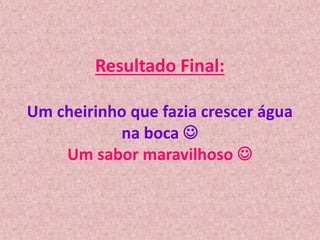 Resultado Final:
Um cheirinho que fazia crescer água
na boca 
Um sabor maravilhoso 
 