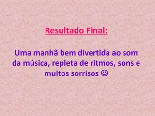 Resultado Final:
Uma manhã bem divertida ao som
da música, repleta de ritmos, sons e
muitos sorrisos 
 