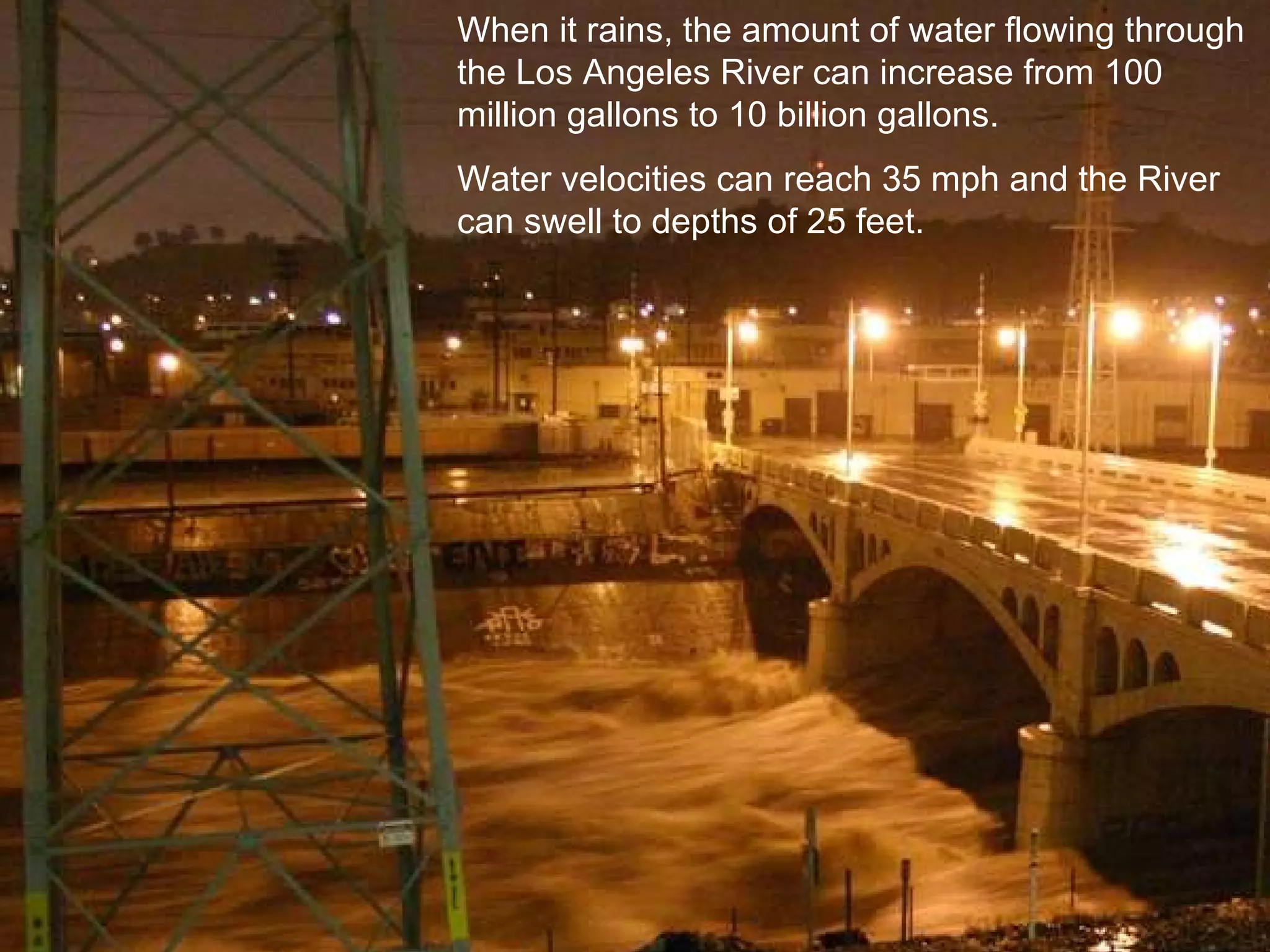 When it rains, the amount of water flowing through the Los Angeles River can increase from 100 million gallons to 10 billion gallons.  Water velocities can reach 35 mph and the River can swell to depths of 25 feet.  