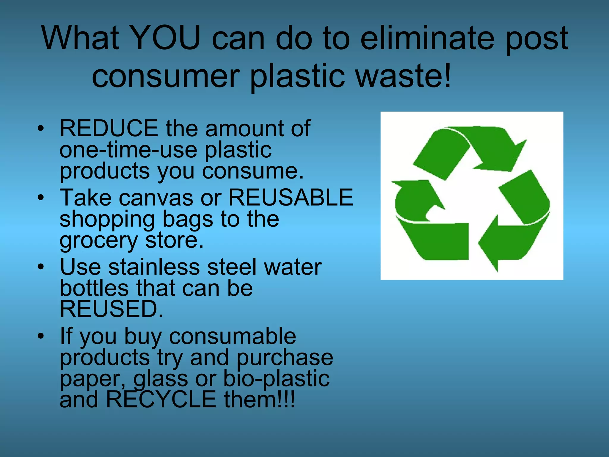 What YOU can do to eliminate post consumer plastic waste!  REDUCE the amount of one-time-use plastic products you consume.  Take canvas or REUSABLE shopping bags to the grocery store.  Use stainless steel water bottles that can be REUSED.  If you buy consumable products try and purchase paper, glass or bio-plastic and RECYCLE them!!!  