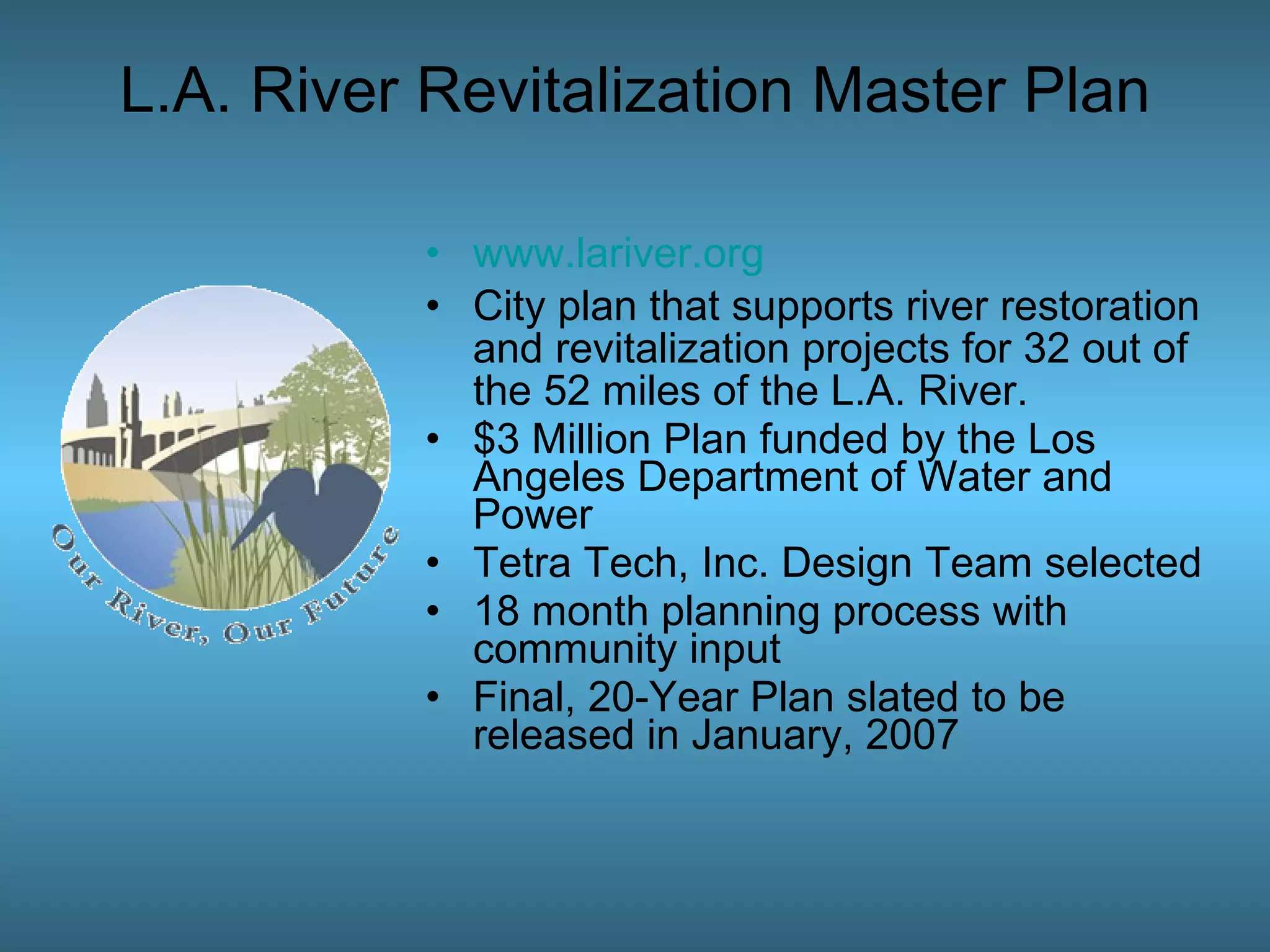 www.lariver.org City plan that supports river restoration and revitalization projects for 32 out of the 52 miles of the L.A. River.  $3 Million Plan funded by the Los Angeles Department of Water and Power  Tetra Tech, Inc. Design Team selected 18 month planning process with community input Final, 20-Year Plan slated to be released in January, 2007 L.A. River Revitalization Master Plan 