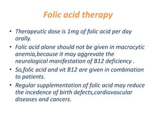 Folic acid therapy
• Therapeutic dose is 1mg of folic acid per day
orally.
• Folic acid alone should not be given in macrocytic
anemia,because it may aggrevate the
neurological manifestation of B12 deficiency .
• So,folic acid and vit B12 are given in combination
to patients.
• Regular supplementation of folic acid may reduce
the incedence of birth defects,cardiovascular
diseases and cancers.
 