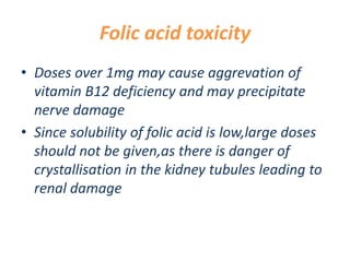 Folic acid toxicity
• Doses over 1mg may cause aggrevation of
vitamin B12 deficiency and may precipitate
nerve damage
• Since solubility of folic acid is low,large doses
should not be given,as there is danger of
crystallisation in the kidney tubules leading to
renal damage
 