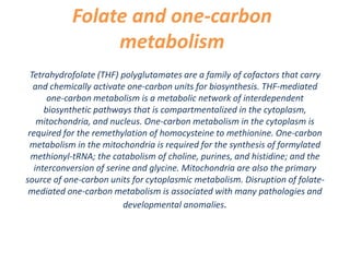 Folate and one-carbon
metabolism
Tetrahydrofolate (THF) polyglutamates are a family of cofactors that carry
and chemically activate one-carbon units for biosynthesis. THF-mediated
one-carbon metabolism is a metabolic network of interdependent
biosynthetic pathways that is compartmentalized in the cytoplasm,
mitochondria, and nucleus. One-carbon metabolism in the cytoplasm is
required for the remethylation of homocysteine to methionine. One-carbon
metabolism in the mitochondria is required for the synthesis of formylated
methionyl-tRNA; the catabolism of choline, purines, and histidine; and the
interconversion of serine and glycine. Mitochondria are also the primary
source of one-carbon units for cytoplasmic metabolism. Disruption of folate-
mediated one-carbon metabolism is associated with many pathologies and
developmental anomalies.
 