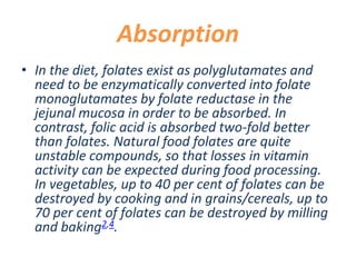 Absorption
• In the diet, folates exist as polyglutamates and
need to be enzymatically converted into folate
monoglutamates by folate reductase in the
jejunal mucosa in order to be absorbed. In
contrast, folic acid is absorbed two-fold better
than folates. Natural food folates are quite
unstable compounds, so that losses in vitamin
activity can be expected during food processing.
In vegetables, up to 40 per cent of folates can be
destroyed by cooking and in grains/cereals, up to
70 per cent of folates can be destroyed by milling
and baking2,4.
 