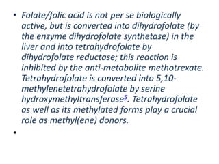 • Folate/folic acid is not per se biologically
active, but is converted into dihydrofolate (by
the enzyme dihydrofolate synthetase) in the
liver and into tetrahydrofolate by
dihydrofolate reductase; this reaction is
inhibited by the anti-metabolite methotrexate.
Tetrahydrofolate is converted into 5,10-
methylenetetrahydrofolate by serine
hydroxymethyltransferase5. Tetrahydrofolate
as well as its methylated forms play a crucial
role as methyl(ene) donors.
•
 