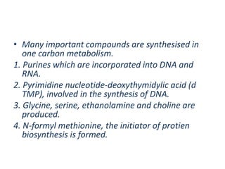 • Many important compounds are synthesised in
one carbon metabolism.
1. Purines which are incorporated into DNA and
RNA.
2. Pyrimidine nucleotide-deoxythymidylic acid (d
TMP), involved in the synthesis of DNA.
3. Glycine, serine, ethanolamine and choline are
produced.
4. N-formyl methionine, the initiator of protien
biosynthesis is formed.
 