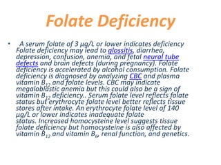 Folate Deficiency
• A serum folate of 3 μg/L or lower indicates deficiency
Folate deficiency may lead to glossitis, diarrhea,
depression, confusion, anemia, and fetal neural tube
defects and brain defects (during pregnancy). Folate
deficiency is accelerated by alcohol consumption. Folate
deficiency is diagnosed by analyzing CBC and plasma
vitamin B12 and folate levels. CBC may indicate
megaloblastic anemia but this could also be a sign of
vitamin B12 deficiency.. Serum folate level reflects folate
status but erythrocyte folate level better reflects tissue
stores after intake. An erythrocyte folate level of 140
μg/L or lower indicates inadequate folate
status. Increased homocysteine level suggests tissue
folate deficiency but homocysteine is also affected by
vitamin B12 and vitamin B6, renal function, and genetics.
 
