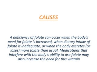 CAUSES
A deficiency of folate can occur when the body's
need for folate is increased, when dietary intake of
folate is inadequate, or when the body excretes (or
loses) more folate than usual. Medications that
interfere with the body's ability to use folate may
also increase the need for this vitamin
 