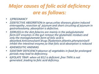 Major causes of folic acid deficiency
are as follows:
• 1)PREGNANCY
• 2)DEFECTIVE ABSORBTION:in sprue,celiac diseases,gluten induced
enteropathy ,resection of jejunum and short circuiting of jejunum in
gastroileostomy ,absorption is defective.
• 3)DRUGS:in the diet,folacins are mainly in the polyglutamate
form.GIT enzymes in the gut remove the glutamate residues and
only the monoglutamate form of folic acid is
absorbed.Anticonvulsant drugs (hydantoin,dilantin,phenytoin)will
inhibit the intestinal enzyme,so that folic acid absorption is reduced
• 4)HEMOLYTIC ANEMIAS
• 5)DIETARY DEFICIENCY:absence of vegetables in food for prolonged
periods may lead to defeciency.
• 6)FOLATE TRAP: when vit B12 is deficient ,free THFA is not
generated ,leading to folic acid deficincy.
 