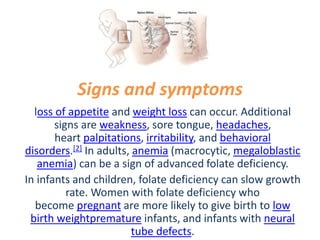 Signs and symptoms
loss of appetite and weight loss can occur. Additional
signs are weakness, sore tongue, headaches,
heart palpitations, irritability, and behavioral
disorders.[2] In adults, anemia (macrocytic, megaloblastic
anemia) can be a sign of advanced folate deficiency.
In infants and children, folate deficiency can slow growth
rate. Women with folate deficiency who
become pregnant are more likely to give birth to low
birth weightpremature infants, and infants with neural
tube defects.
 